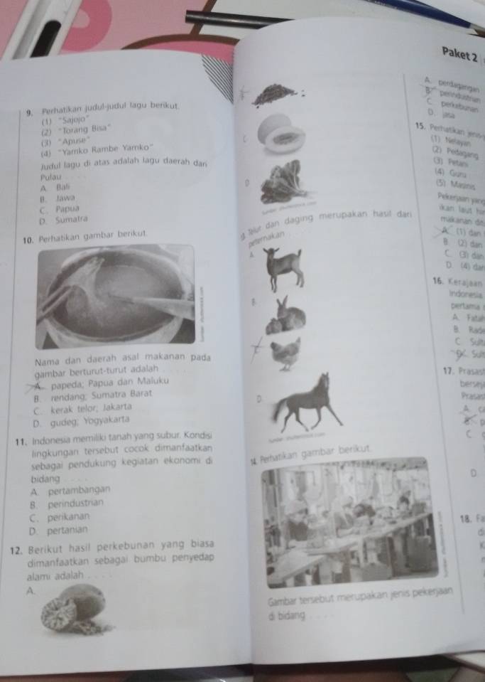 Paket 2
A. perdagangan perindustran
9. Perhatikan judul-judul lagu berikut
C perbunan
D. jasa
(2) "Torang Bisa" (1) “Sajojo”
15. erhatka
(3) "Apuse" (1) Nelayan
(4) “Yamko Rambe Yamko”
(2) Pedagang G) Petani
Judul lagu di atas adalah lagu daerah dan
Pulau
(4) Guru
A. Bali
D (5) Masinis
B. Jawa
Pelerjaan yane kan laut họ
C. Papua

D. Sumatra makanán de
Perhatikan gambar berikut
aür dan daging merupakan hasit dặn 
peternakan
A (1) dan
B (2) dan
C. (3) dàn
D. (4) dan
16. Kerajaan
Indonesia
B pertama 
A. Fatah
B. Rade
C Sult
Nama dan daerah asal makanan pada g sut
gambar berturut-turut adalah 17. Prasast bersej
papeda; Papua dan Maluku
B. rendáng; Sumatra Barat
C. kerak telor; Jakarta D
Prasas
D. gudeg; Yogyakarta
D
11, Indonesia memiliki tanah yang subur. Kondisi
lingkungan tersebut cocok dimanfaatkan (
sebagai pendukung kegiatan ekonomi di mbar berikut.
bidang
A. pertambanganD
B. perindustrian
C. perikanan
D. pertanian18. Fa
12. Berikut hasil perkebunan yang biasa
dimanfaatkan sebagai bumbu penyedap
. 
alami adalah
A.
Gambar tersebüt merupakan jeni
di bidang