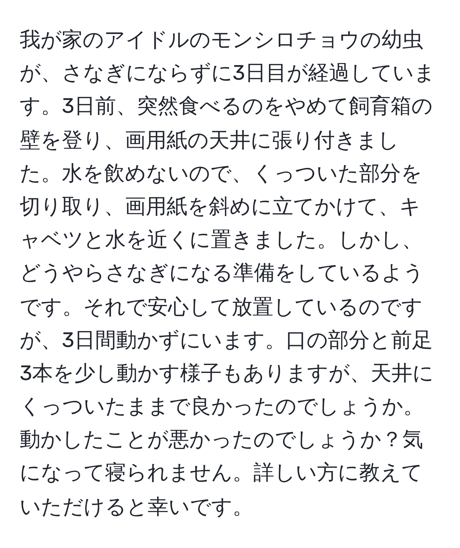 我が家のアイドルのモンシロチョウの幼虫が、さなぎにならずに3日目が経過しています。3日前、突然食べるのをやめて飼育箱の壁を登り、画用紙の天井に張り付きました。水を飲めないので、くっついた部分を切り取り、画用紙を斜めに立てかけて、キャベツと水を近くに置きました。しかし、どうやらさなぎになる準備をしているようです。それで安心して放置しているのですが、3日間動かずにいます。口の部分と前足3本を少し動かす様子もありますが、天井にくっついたままで良かったのでしょうか。動かしたことが悪かったのでしょうか？気になって寝られません。詳しい方に教えていただけると幸いです。