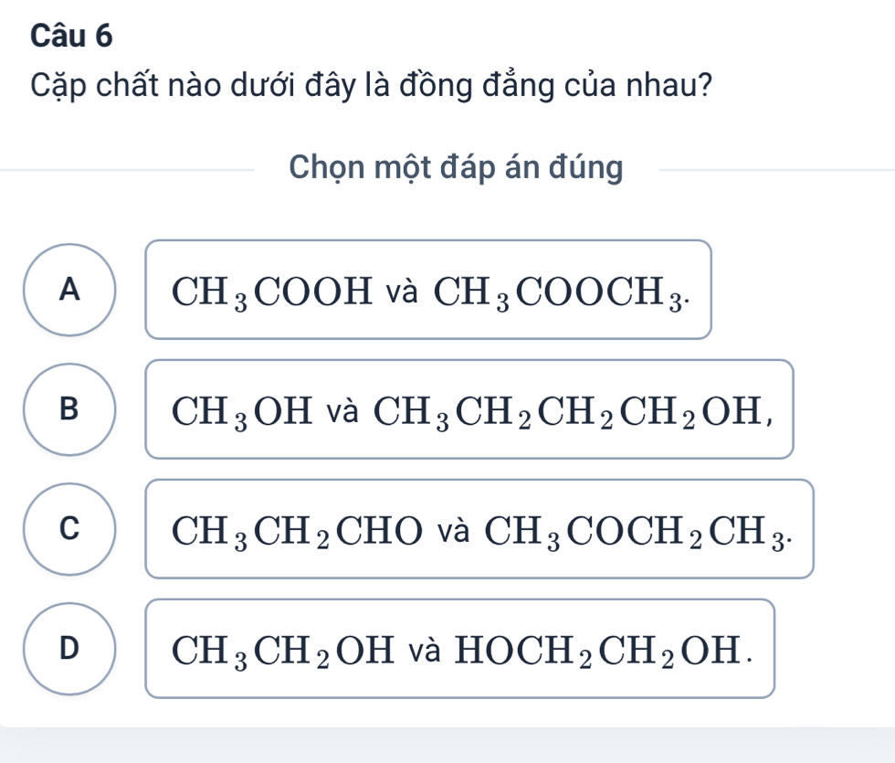 Cặp chất nào dưới đây là đồng đẳng của nhau?
Chọn một đáp án đúng
A CH_3COOH và CH_3COOCH_3.
B CH_3OH và CH_3CH_2CH_2CH_2OH,
C CH_3CH_2 CHO và CH_3COCH_2CH_3.
D CH_3CH_2OH và HOCH_2CH_2OH.