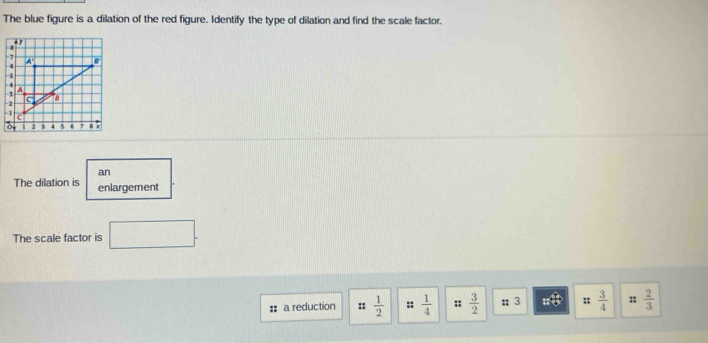 The blue figure is a dilation of the red figure. Identify the type of dilation and find the scale factor.
4
-7
- 4 4 8

4
A
1
a
-2
2 3 5 7 | 
an 
The dilation is enlargement 
The scale factor is □. 
a reduction ::  1/2  ::  1/4  ::  3/2 ; 3 :;  3/4  :;  2/3 