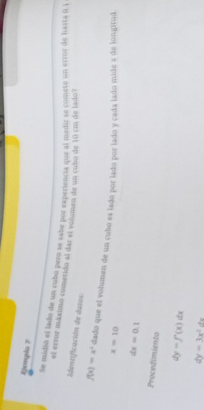 Ejempio 7 
Se midió el lado de un cubo pero se sabe por experiencia que al medir se comete un error de hasta 1 
el error máximo cometido al dar el volumen de un cubo de 10 cm de lado? 
dentificación de datos:
f(x)=x^2 dado que el volumen de un cubo es lado por lado por lado y cada lado mide « de longitud
x=10
dx=0.1
Procedimiento
dy=f'(x)dx
dy=3x^2dx