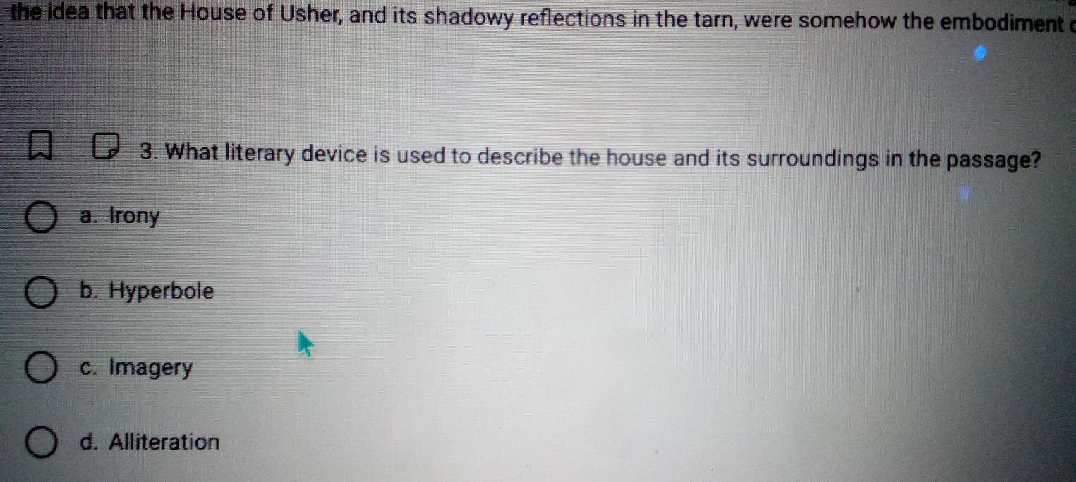 the idea that the House of Usher, and its shadowy reflections in the tarn, were somehow the embodiment o
3. What literary device is used to describe the house and its surroundings in the passage?
a. Irony
b. Hyperbole
c. Imagery
d. Alliteration