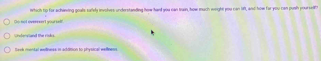 Which tip for achieving goals safely involves understanding how hard you can train, how much weight you can lift, and how far you can push yourself?
Do not overexert yourself.
Understand the risks.
Seek mental wellness in addition to physical wellness.