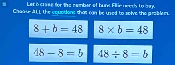 Let b stand for the number of buns Ellie needs to buy.
Choose ALL the equations that can be used to solve the problem.
8+b=48 8* b=48
48-8=b 48/ 8=b