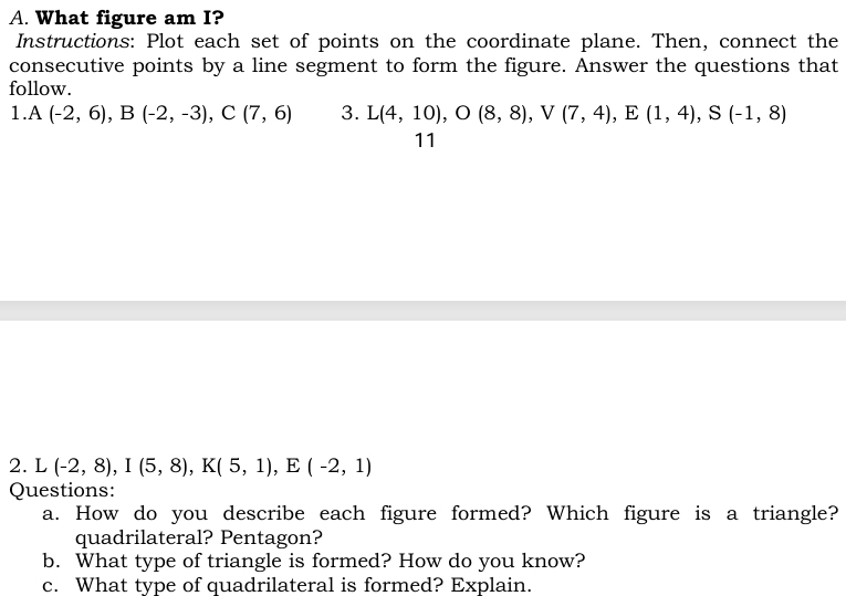 What figure am I? 
Instructions: Plot each set of points on the coordinate plane. Then, connect the 
consecutive points by a line segment to form the figure. Answer the questions that 
follow. 
1 A(-2,6), B(-2,-3), C(7,6) 3. L(4,10), O(8,8), V(7,4), E(1,4), S(-1,8)
11 
2. L (-2,8), I(5,8), K(5,1), E(-2,1)
Questions: 
a. How do you describe each figure formed? Which figure is a triangle? 
quadrilateral? Pentagon? 
b. What type of triangle is formed? How do you know? 
c. What type of quadrilateral is formed? Explain.