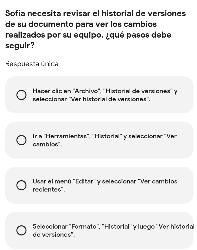 Sofía necesita revisar el historial de versiones
de su documento para ver los cambios
realizados por su equipo. ¿qué pasos debe
seguir?
Respuesta única
Hacer clic en 'Archivo', "Historial de versiones' y
seleccionar "Ver historial de versiones".
Ir a "Herramientas", "Historial" y seleccionar "Ver
cambios".
Usar el menú "Editar" y seleccionar "Ver cambios
recientes".
Seleccionar "Formato", "Historial" y luego "Ver historial
de versiones".