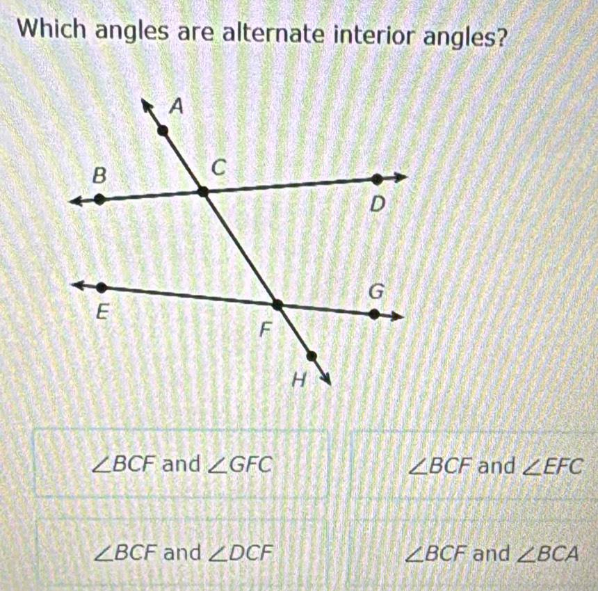 Which angles are alternate interior angles?
∠ BCF and ∠ GFC ∠ BCF and ∠ EFC
∠ BCF and ∠ DCF ∠ BCF and ∠ BCA