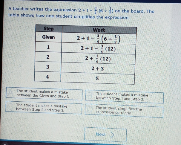 A teacher writes the expression 2+1- 3/4 (6/  1/2 ) on the board. The
table shows how one student simplifies the expression.
The student makes a mistake The student makes a mistake
between the Given and Step 1. between Step 1 and Step 2.
The student makes a mistake The student simplifies the
between Step 2 and Step 3. expression correctly.
Next