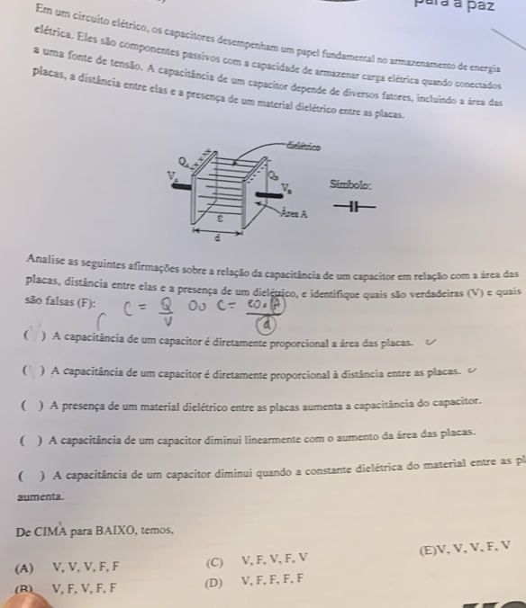 pará a paz
Em um circuito elétrico, os capacitores desempenham um papel fundamental no armazenamemo de energia
elétrica. Eles são componentes passivos com a capacidade de armazenar carga elétrica quando conectados
a uma fonte de tensão. A capacitância de um capacitor depende de diversos fatores, incluindo a área das
placas, a distância entre elas e a presença de um material dielétrico entre as placas.
Analise as seguintes afirmações sobre a relação da capacitância de um capacitor em relação com a área das
placas, distância entre elas e a presença de um dielétrico, e identifique quais são verdadeiras (V) e quais
são falsas (F):
C
( ) A capacitância de um capacitor é diretamente proporcional a área das placas.
( ) A capacitância de um capacitor é diretamente proporcional à distância entre as placas.
( ) A presença de um material dielétrico entre as placas aumenta a capacitância do capacitor.
( ) A capacitância de um capacitor diminui linearmente com o aumento da área das placas.
( ) A capacitância de um capacitor diminui quando a constante dielétrica do material entre as pl
aumenta.
De CIMA para BAIXO, temos,
(A) V, V, V, F, F (C) V, F, V, F, V (E)V, V, V, F, V
(B) V, F, V, F, F (D) V, F, F, F, F