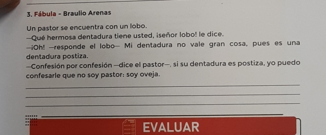 Fábula - Braulio Arenas 
Un pastor se encuentra con un lobo. 
—Qué hermosa dentadura tiene usted, iseñor lobo! le dice. 
-iOh! -responde el lobo- Mi dentadura no vale gran cosa, pues es una 
dentadura postiza. 
—Confesión por confesión —dice el pastor—, si su dentadura es postiza, yo puedo 
confesarle que no soy pastor: soy oveja. 
_ 
_ 
_ 
EVALUAR