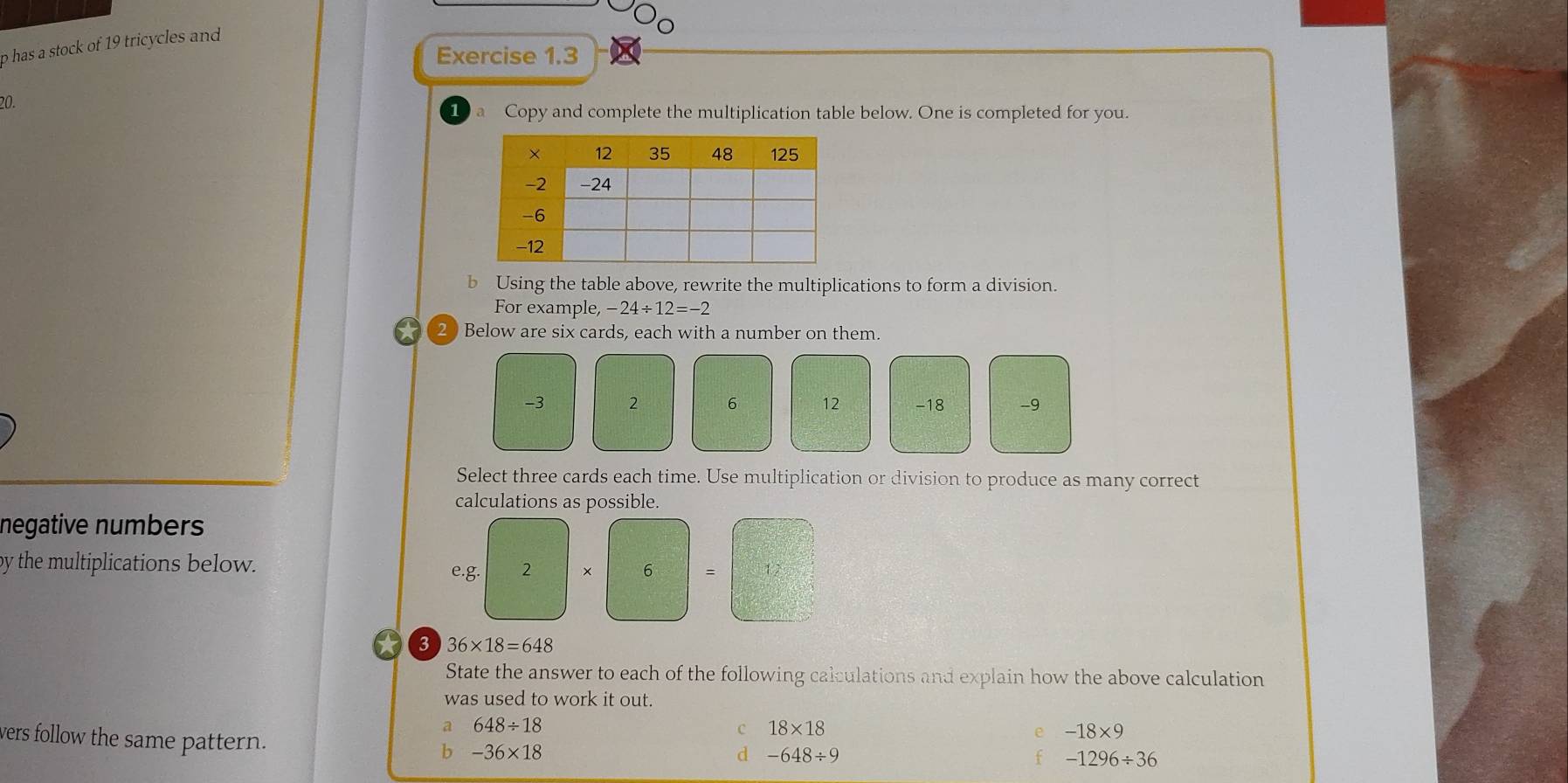 has a stock of 19 tricycles and
Exercise 1.3
20.
Copy and complete the multiplication table below. One is completed for you.
b Using the table above, rewrite the multiplications to form a division.
For example, 24/ 12=-2
2 Below are six cards, each with a number on them.
-3 2 6 12 -18 -9
Select three cards each time. Use multiplication or division to produce as many correct
calculations as possible.
negative numbers
by the multiplications below. e.g. 2 × 6 =
3 36* 18=648
State the answer to each of the following calculations and explain how the above calculation
was used to work it out.
a 648/ 18
c 18* 18
vers follow the same pattern.
-18* 9
b -36* 18
d -648/ 9
-1296/ 36