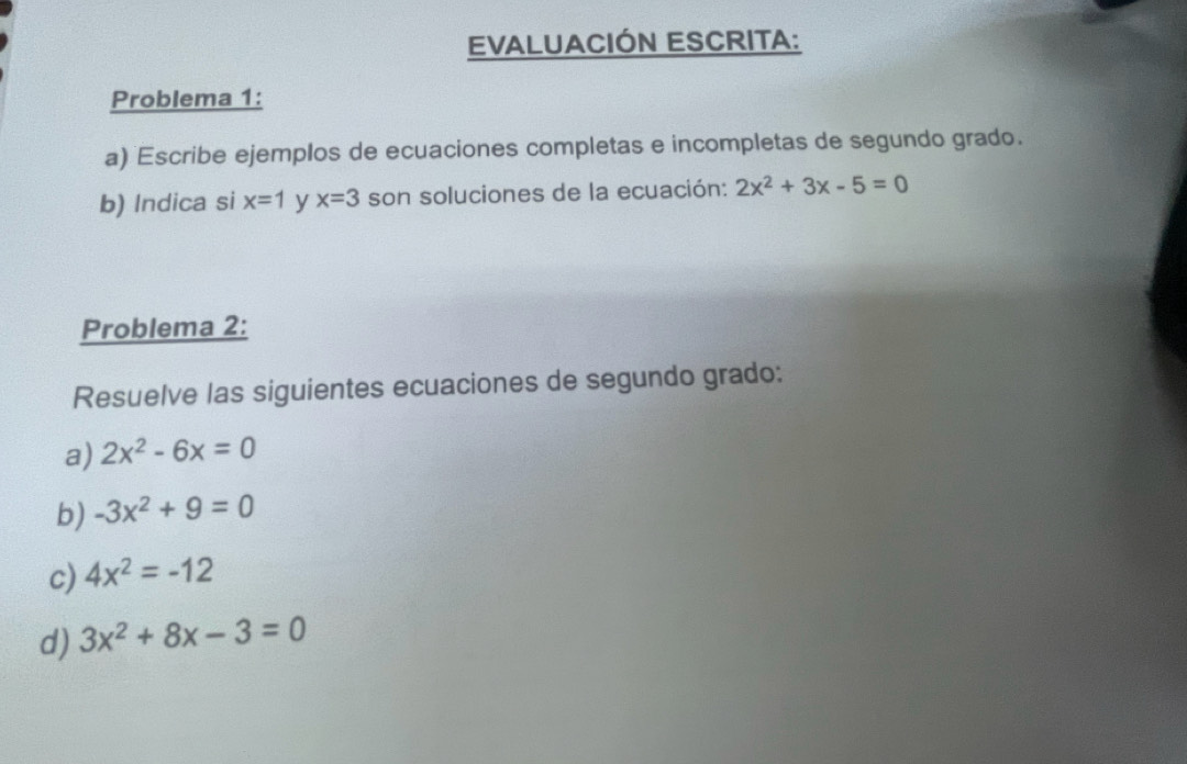 EVALUACIÓN ESCRITA: 
Problema 1: 
a) Escribe ejemplos de ecuaciones completas e incompletas de segundo grado. 
b) Indica si x=1 y x=3 son soluciones de la ecuación: 2x^2+3x-5=0
Problema 2: 
Resuelve las siguientes ecuaciones de segundo grado: 
a) 2x^2-6x=0
b) -3x^2+9=0
c) 4x^2=-12
d) 3x^2+8x-3=0