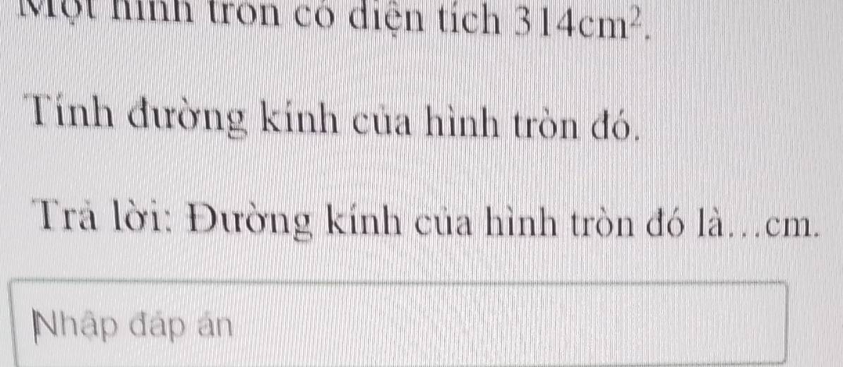 Một hình tron có điện tích 314cm^2. 
Tính đường kính của hình tròn đó. 
Trả lời: Đường kính của hình tròn đó là. cm. 
Nhập đáp án