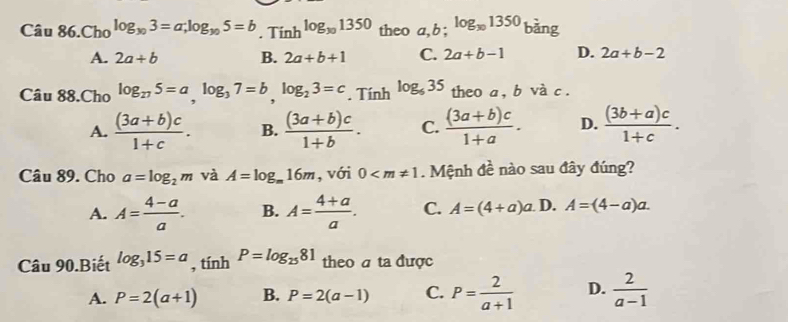 Câu 86.Ch_0log _y_03=a; log _y_05=b. Ti nh^(log _30)1350 theo a, b; log _x01350 bàng
A. 2a+b B. 2a+b+1 C. 2a+b-1 D. 2a+b-2
Câu 88.Cho log _275=a, log _37=b, log _23=c. Tính log _635 theo a , b và c.
A.  ((3a+b)c)/1+c . B.  ((3a+b)c)/1+b . C.  ((3a+b)c)/1+a . D.  ((3b+a)c)/1+c . 
Câu 89. Cho a=log _2m và A=log _m16m , với 0 . Mệnh đề nào sau đây đúng?
A. A= (4-a)/a . B. A= (4+a)/a . C. A=(4+a)a. D. A=(4-a)a. 
Câu 90.Biết log _315=a, tinhP=log _2581 theo a ta được
A. P=2(a+1) B. P=2(a-1) C. P= 2/a+1  D.  2/a-1 