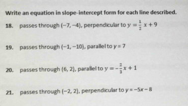 Write an equation in slope-intercept form for each line described. 
18. passes through (-7,-4) , perpendicular to y= 1/2 x+9
19. passes through (-1,-10) , parallel to y=7
20. passes through (6,2) ,parallel to y=- 2/3 x+1
21. passes through (-2,2) , perpendicular to y=-5x-8