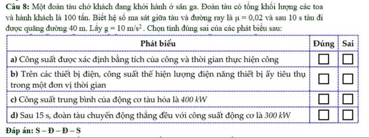 Một đoàn tàu chở khách đang khởi hành ở sân ga. Đoàn tàu có tổng khối lượng các toa 
và hành khách là 100 tấn. Biết hệ số ma sát giữa tàu và đường ray là mu =0,02 và sau 10 s tàu đi 
được quãng đường 40 m. Lấy g=10m/s^2. Chọn tính đúng sai của các phát biểu sau: 
Đáp án: S − Đ - Đ - S