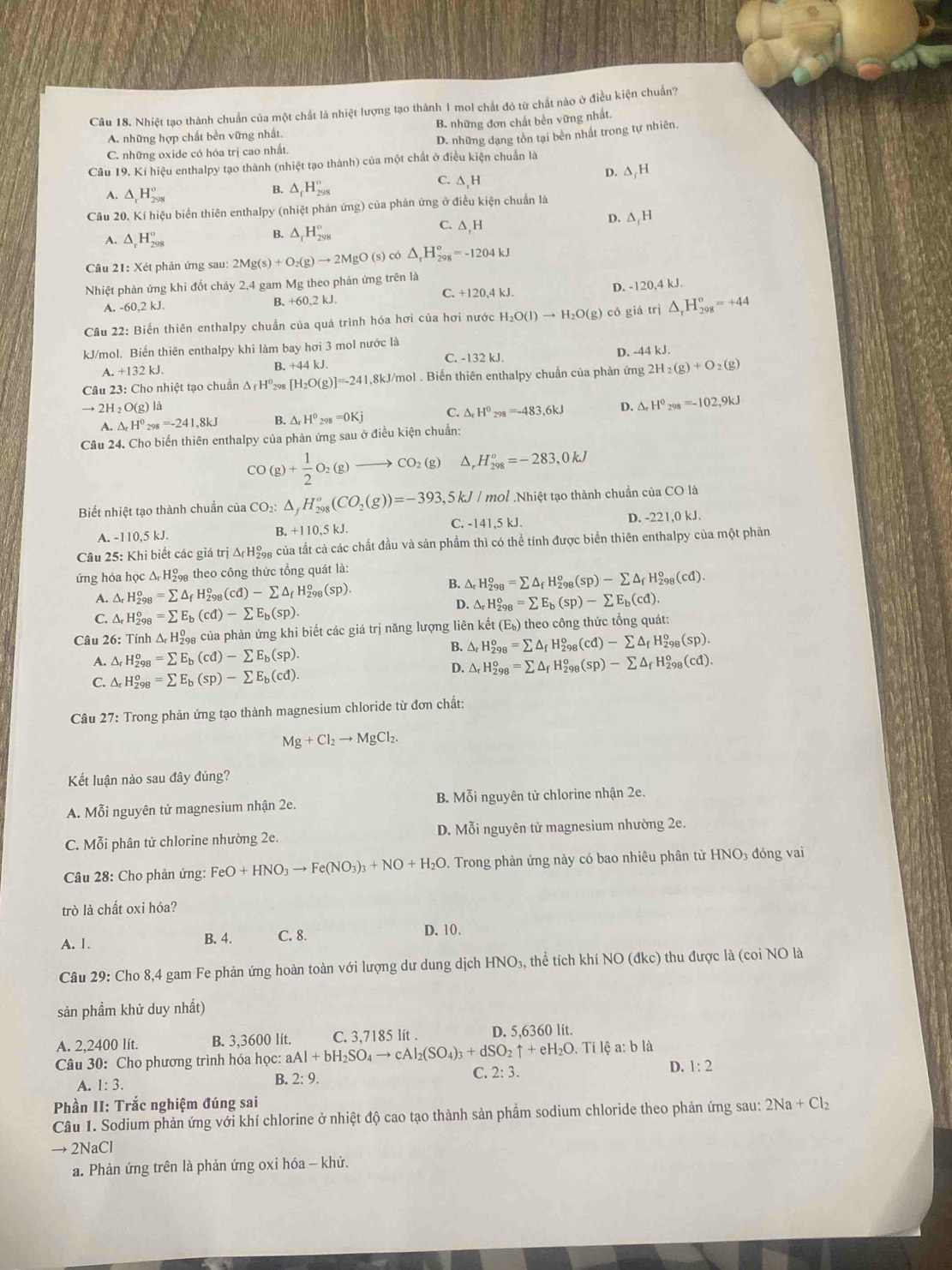 Nhiệt tạo thành chuẩn của một chất là nhiệt lượng tạo thành 1 mol chất đó từ chất nào ở điều kiện chuẩn?
A. những hợp chất bền vững nhất. B. những đơn chất bền vững nhất.
C. những oxide có hóa trị cao nhất. D. những dạng tồn tại bền nhất trong tự nhiên.
Câu 19. Kí hiệu enthalpy tạo thành (nhiệt tạo thành) của một chất ở điều kiện chuẩn là
D.
A. △ _rH_(298)°
B. △ _fH_(298)° C. ∆ H △ _rH
Câu 20. Kí hiệu biển thiên enthalpy (nhiệt phản ứng) của phản ứng ở điều kiện chuẩn là
A. △ _rH_(298)° C. ∆,H D. △ _1H
B. △ _rH_(298)°
Câu 21: Xét phản ứng sau: 2Mg(s)+O_2(g)to 2MgO(s) có △ _rH_(298)°=-1204kJ
Nhiệt phản ứng khi đốt cháy 2,4 gam Mg theo phản ứng trên là
C. +120,4 kJ.
D. -120,4 kJ.
A. -60.2kJ. B. +60,2 kJ.
Cầu 22: Biến thiên enthalpy chuẩn của quá trình hóa hơi của hơi nước H_2O(l)to H_2O(g) có giá trị △ _rH_(298)^o=+44
kJ/mol. Biển thiên enthalpy khi làm bay hơi 3 mol nước là
A. +132kJ
B. +44kJ. C. -132 kJ. D. -44 kJ.
Câu 23:Cho nhiệt tạo chuẩn △ _fH^0 298 [H_2O(g)]=-241,8kJ/mol 1 . Biến thiên enthalpy chuẩn của phản ứng 2H_2(g)+O_2(g)
to 2H_2O(g) là
A. △ _fH^0_298=-241,8kJ △ _rH°_298=0Kj C. △ _rH^0_298=-483,6kJ D. △ _rH^0_298=-102,9kJ
Câu 24. Cho biến thiên enthalpy của phản ứng sau ở điều kiện chuẩn:
CO (g)+ 1/2 O_2(g)to CO_2(g) △ _rH_(298)^o=-283,0kJ
Biết nhiệt tạo thành chuẩn của CO: △ _fH_(298)^o(CO_2(g))=-393, 5kJ/ mol Nhiệt tạo thành chuẩn của CO là
A. -110,5 kJ. B. +110,5 kJ. C. -141,5 kJ. D. -221,0 kJ.
Cầu 25: Khi biết các giá trị ΔH của tất cả các chất đầu và sản phẩm thì có thể tính được biển thiên enthalpy của một phản
ứng hóa học △ _rH_(298)^o , theo công thức tổng quát là:
A. △ _rH_(298)^o=sumlimits △ _fH_(298)^o(cd)-sumlimits △ _fH_(298)^o(sp).
B. △ _rH_(298)^o=sumlimits △ _fH_(298)^o(sp)-sumlimits △ _fH_(298)^o(cd).
D. △ _rH_(298)^o=sumlimits E_b(sp)-sumlimits E_b(cd).
C. △ _rH_(298)^o=sumlimits E_b(cd)-sumlimits E_b(sp).
Câu 26: Tính △ _rH_(298)^0 , của phản ứng khi biết các giá trị năng lượng liên khat et(E_b) theo công thức tổng quát:
B.
A. △ _rH_(298)^o=sumlimits E_b(cd)-sumlimits E_b(sp). △ _rH_(298)^o=sumlimits △ _fH_(298)^o(cd)-sumlimits △ _fH_(298)^o(sp).
C. △ _rH_(298)^o=sumlimits E_b(sp)-sumlimits E_b(cd).
D. △ _rH_(298)^o=sumlimits △ _fH_(298)^o(sp)-sumlimits △ _fH_(298)^o(cd).
Câu 27: Trong phản ứng tạo thành magnesium chloride từ đơn chất:
Mg+Cl_2to MgCl_2.
Kết luận nào sau đây đúng?
A. Mỗi nguyên tử magnesium nhận 2e. B. Mỗi nguyên tử chlorine nhận 2e.
C. Mỗi phân tử chlorine nhường 2e. D. Mỗi nguyên tử magnesium nhường 2e.
Câu 28: Cho phản ứng: FeO+HNO_3to Fe(NO_3)_3+NO+H_2O. Trong phản ứng này có bao nhiêu phân từ HNO3 đóng vai
trò là chất oxi hóa?
A. 1. B. 4. C. 8.
D. 10.
Câu 29: Cho 8,4 gam Fe phản ứng hoàn toàn với lượng dư dung dịch HNO_3 , thể tích khí sqrt(O)(dkc ) thu được là (coi NO là
sản phầm khử duy nhất)
A. 2,2400 lít. B. 3,3600 lít.
Câu 30: Cho phương trình hóa học: aAl+bH_2SO_4to cAl_2(SO_4)_3+dSO_2uparrow +eH_2O C. 3,7185 lít . D. 5,6360 lit.
. Tỉ lệ a: b là
C. 2:3. D. 1:2
A. 1:3.
B. 2:9.
Phần II: Trắc nghiệm đúng sai
Câu 1. Sodium phản ứng với khí chlorine ở nhiệt độ cao tạo thành sản phầm sodium chloride theo phản ứng sau: 2Na+Cl_2
→ 2NaCl
a. Phản ứng trên là phản ứng oxi hóa - khử.