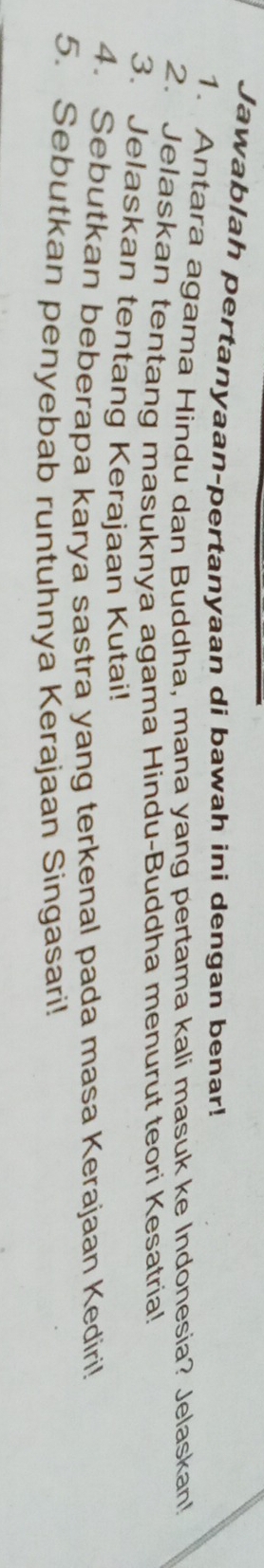 Jawablah pertanyaan-pertanyaan di bawah ini dengan benar! 
1. Antara agama Hindu dan Buddha, mana yang pertama kali masuk ke Indonesia? Jelaskan! 
2. Jelaskan tentang masuknya agama Hindu-Buddha menurut teori Kesatria! 
3. Jelaskan tentang Kerajaan Kutai! 
4. Sebutkan beberapa karya sastra yang terkenal pada masa Kerajaan Kediri! 
5. Sebutkan penyebab runtuhnya Kerajaan Singasari!