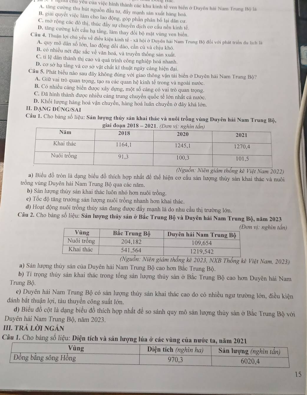 ligha chủ yểu của việc hình thành các khu kinh tế ven biển ở Duyên hải Nam Trung Bộ là
A. tăng cường thu hút nguồn đầu tư, đầy mạnh sản xuất hàng hoá.
B. giải quyết việc làm cho lao động, góp phần phân bố lại dân cư.
C. mở rộng các đô thị, thúc đầy sự chuyển dịch cơ cầu nền kinh tế.
D. tăng cường kết cầu hạ tầng, làm thay đổi bộ mặt vùng ven biển.
Câu 4. Thuận lợi chủ yếu về điều kiện kinh tế - xã hội ở Duyên hải Nam Trung Bộ đối với phát triển du lịch là
A. quy mô dân số lớn, lao động dồi dào, cần cù và chịu khó.
B. có nhiều nét đặc sắc về văn hoá, và truyền thống sản xuất.
C. ti lệ dân thành thị cao và quá trình công nghiệp hoá nhanh.
D. cơ sở hạ tầng và cơ sở vật chất kĩ thuật ngày càng hiện đại.
Câu 5. Phát biểu nào sau đây không đúng với giao thông vận tải biển ở Duyên hải Nam Trung Bộ?
A. Giữ vai trò quan trọng, tạo ra các quan hệ kinh tế trong và ngoài nước.
B. Có nhiều cảng biển được xây dựng, một số cảng có vai trò quan trọng.
C. Đã hình thành được nhiều cảng trung chuyển quốc tế lớn nhất cả nước.
D. Khối lượng hàng hoá vận chuyển, hàng hoá luân chuyển ở đây khá lớn.
II. DẠNG đÚNG/SAI
Câu 1. Cho bảng số liệu: Sản lượng thủy sản khai thác và nuôi trồng vùng Duyên hải Nam Trung Bộ,
n: Niên giám thống kê Việt Nam 2022)
a) Biểu đồ tròn là dạng biểu đồ thích hợp nhất đề thể hiện cơ cầu sản lượng thủy sản khai thác và nuôi
trồng vùng Duyên hải Nam Trung Bộ qua các năm.
b) Sản lượng thủy sản khai thác luôn nhỏ hơn nuôi trồng.
c) Tốc độ tăng trưởng sản lượng nuôi trồng nhanh hơn khai thác.
d) Hoạt động nuôi trồng thủy sản đang được đầy mạnh là do nhu cầu thị trường lớn.
Câu 2. Cho bảng số liệu: Sản lượng thủy sản ở Bắc Trung Bộ và Duyên hải Nam Trung Bộ, năm 2023
ị: nghìn tấn)
guồn: Niên giám thống kê 2023, NXB Thống kê Việt Nam, 2023)
a) Sản lượng thủy sản của Duyên hải Nam Trung Bộ cao hơn Bắc Trung Bộ.
b) Tỉ trọng thủy sản khai thác trong tổng sản lượng thủy sản ở Bắc Trung Bộ cao hơn Duyên hải Nam
Trung Bộ.
c) Duyên hải Nam Trung Bộ có sản lượng thủy sản khai thác cao do có nhiều ngư trường lớn, điều kiện
đánh bắt thuận lợi, tàu thuyền công suất lớn.
d) Biểu đồ cột là dạng biểu đồ thích hợp nhất để so sánh quy mô sản lượng thủy sản ở Bắc Trung Bộ với
Duyên hải Nam Trung Bộ, năm 2023.
III. tRả LờI ngản
Câu 1. Cho bảng số liệu: Diện tích và sản lượng lúa ở các vùng củ
15