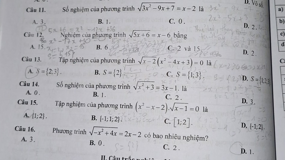 D. Vô số.
Câu 11. Số nghiệm của phương trình sqrt(3x^2-9x+7)=x-2 là a)
A. 3. B. 1. C. 0. b)
D. 2.
Câu 12. Nghiệm của phương trình sqrt(5x+6)=x-6 bǎng
c)
d
A. 15. B. 6 C. 2 và 15
D. 2.
Câu 13. Tập nghiệm của phương trình sqrt(x-2)(x^2-4x+3)=0 là
C
A. S= 2;3. B. S= 2 C. S= 1;3
D. S= 
Câu 14. Số nghiệm của phương trình sqrt(x^2+3)=3x-1. là
A. 0. B. 1. C. 2. D. 3.
Câu 15. Tập nghiệm của phương trình (x^2-x-2).sqrt(x-1)=0 là
A.  1;2.
B.  -1;1;2.
C. [1;2].
D.  -1;2. 
Câu 16. Phương trình sqrt(-x^2+4x)=2x-2 có bao nhiêu nghiệm?
A. 3. B. 0.
C. 2.
D. 1.
II Câu