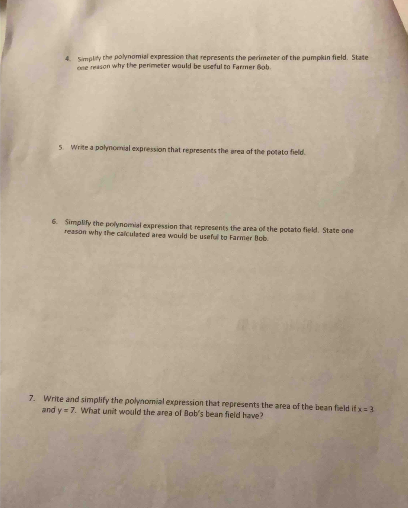 Simplify the polynomial expression that represents the perimeter of the pumpkin field. State 
one reason why the perimeter would be useful to Farmer Bob. 
5. Write a polynomial expression that represents the area of the potato field. 
6. Simplify the polynomial expression that represents the area of the potato field. State one 
reason why the calculated area would be useful to Farmer Bob. 
7. Write and simplify the polynomial expression that represents the area of the bean field if x=3
and y=7. What unit would the area of Bob's bean field have?