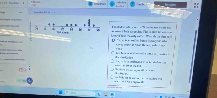 +2:01 pta Resources Solution Feedback Try Again
d 3 of 17 Questions 《 ∩12u0
Penalized
ings mide Qunstion 4 of 17 .
② Attempl 4
d attempts por question.
The student who scored a 79 on the test would like
Gal credit for incorrectto know if he is an outlier. If he is, then he wants to
know if he is the only outlier. What do the data say?
2 Yes, he is an outlier, but so is everyone who
sedäte leedback in each 0 scored below an 86 on the test, so he is not
alone!
slution esplonations after Yes, he is an outlier and he is the only outlier in
leting eạch question this distribution.
i is supplemental resources . Yes, he is an outlier, but so is the student that
scored an 80 on the test.
No, there are not any outliers in this
HQ distribution.
No, he is not an outlier, but the student that
+ V
scored an 89 is a high outlier.
Incomect Answer
Search
911 Añd