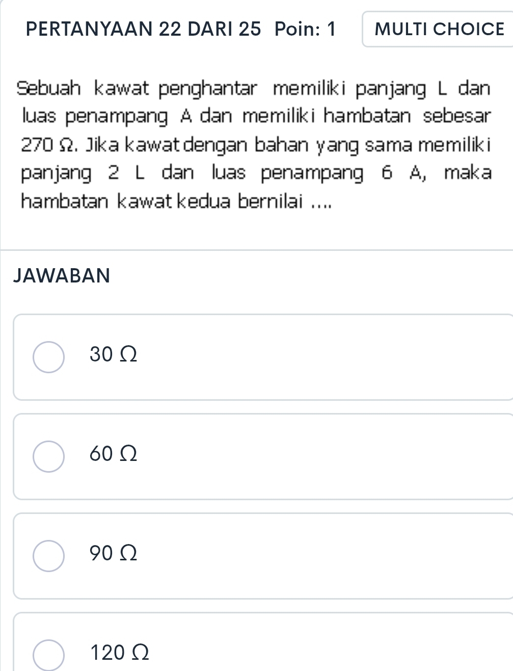 PERTANYAAN 22 DARI 25 Poin: 1 MULTI CHOICE
Sebuah kawat penghantar memiliki panjang L dan
luas penampang A dan memiliki hambatan sebesar
270 Ω. Jika kawatdengan bahan yang sama memilik i
panjang 2 L dan luas penampang 6 A, maka
hambatan kawat kedua bernilai ....
JAWABAN
30Ω
60Ω
90Ω
120Ω