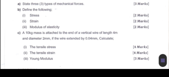 State three (3) types of mechanical forces. [3 Marks] 
b) Define the following; 
(i) Stress [2 Marks] 
(ii) Strain [2 Marks] 
(iii) Modulus of elasticity [2 Marks] 
c) A 10kg mass is attached to the end of a vertical wire of length 4m
and diameter 2mm, if the wire extended by 0.04mm, Calculate; 
(i) The tensile stress [4 Marks] 
(ii) The tensile strain [4 Marks] 
(iii) Young Modulus [3 Marks] ≡