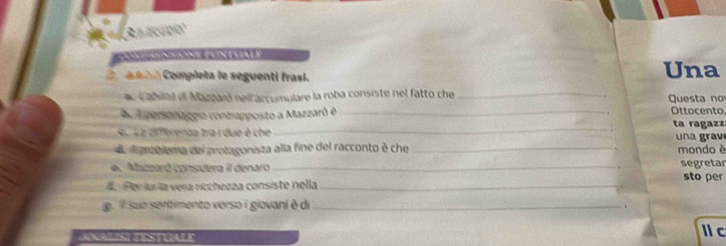 nna Completa le seguenti frasi. Una 
ae cablna el Mazzaró nel accumulare la roba consiste nel fatto che_ Questa no 
aa A personaggio contrapposto a Mazzaró é_ Ottocento 
_ 
ta ragazz 
e r ua differenza tra i due é che un a grav 
Ba lpratiema del protagonista alla fine del racconto è che _mondo è 
el Mazzaró conisdera II denaro _segretar 
sto per 
4. Per lur la vera rcchezza consiste nella_ 
g suo sentimento verso i giovani è di_ 
. 
JNLISL TESTUALE 
1 c