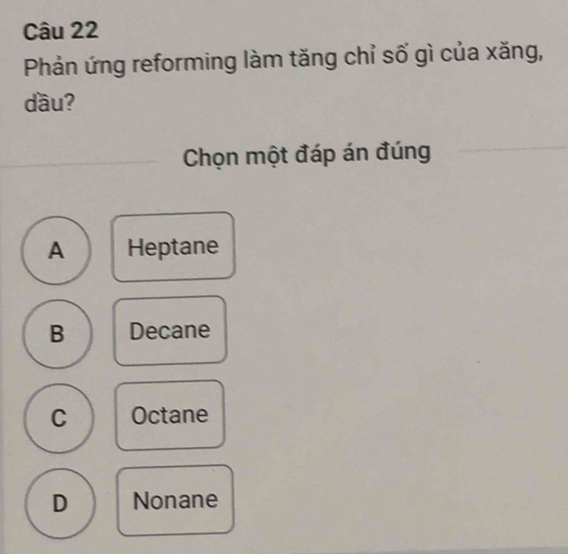 Phản ứng reforming làm tăng chỉ số gì của xăng,
dầu?
Chọn một đáp án đúng
A Heptane
B Decane
C Octane
D Nonane