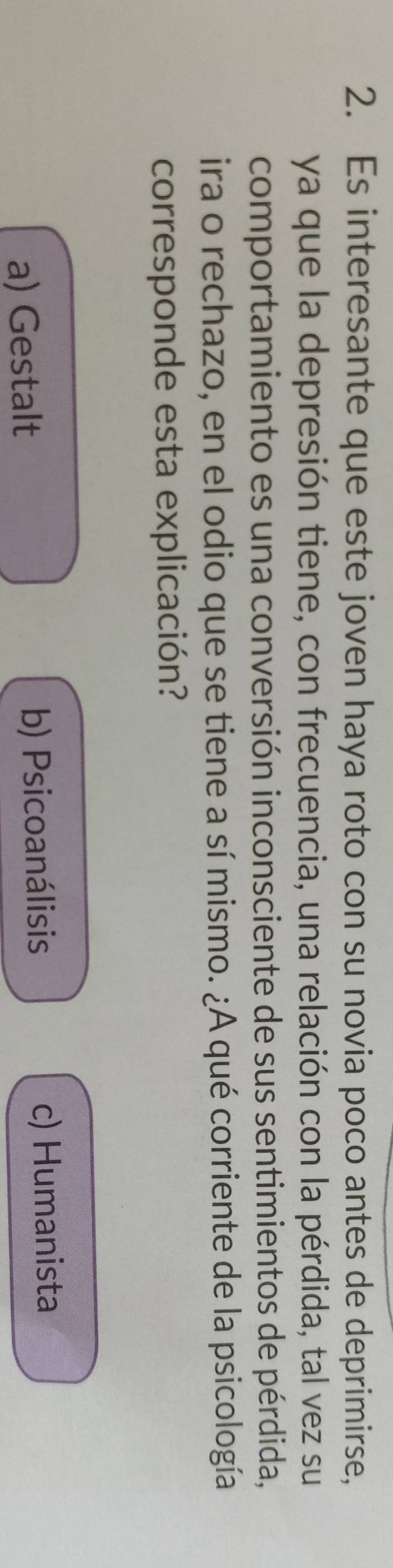 Es interesante que este joven haya roto con su novia poco antes de deprimirse,
ya que la depresión tiene, con frecuencia, una relación con la pérdida, tal vez su
comportamiento es una conversión inconsciente de sus sentimientos de pérdida,
ira o rechazo, en el odio que se tiene a sí mismo. ¿A qué corriente de la psicología
corresponde esta explicación?
a) Gestalt b) Psicoanálisis
c) Humanista