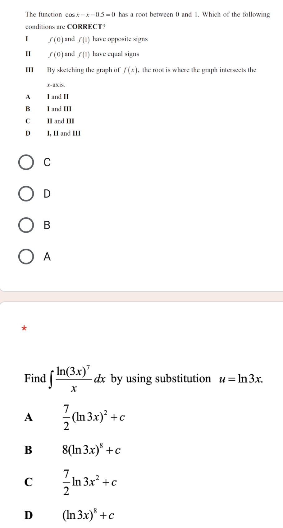 The function c OS x-x-0.5=0 has a root between 0 and 1. Which of the following
conditions are CORRECT?
I f(0) and f(1) have opposite signs
II f(0) and f(1) have equal signs
III By sketching the graph of f(x) , the root is where the graph intersects the
x-axis.
A I and II
B I and III
C II and III
D I, II and III
C
D
B
A

Find ∈t frac ln (3x)^7xdx by using substitution u=ln 3x. 
A  7/2 (ln 3x)^2+c
B 8(ln 3x)^8+c
C  7/2 ln 3x^2+c
D (ln 3x)^8+c