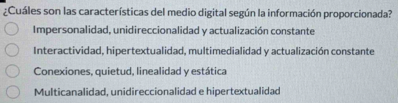 ¿Cuáles son las características del medio digital según la información proporcionada?
Impersonalidad, unidireccionalidad y actualización constante
Interactividad, hipertextualidad, multimedialidad y actualización constante
Conexiones, quietud, linealidad y estática
Multicanalidad, unidireccionalidad e hipertextualidad