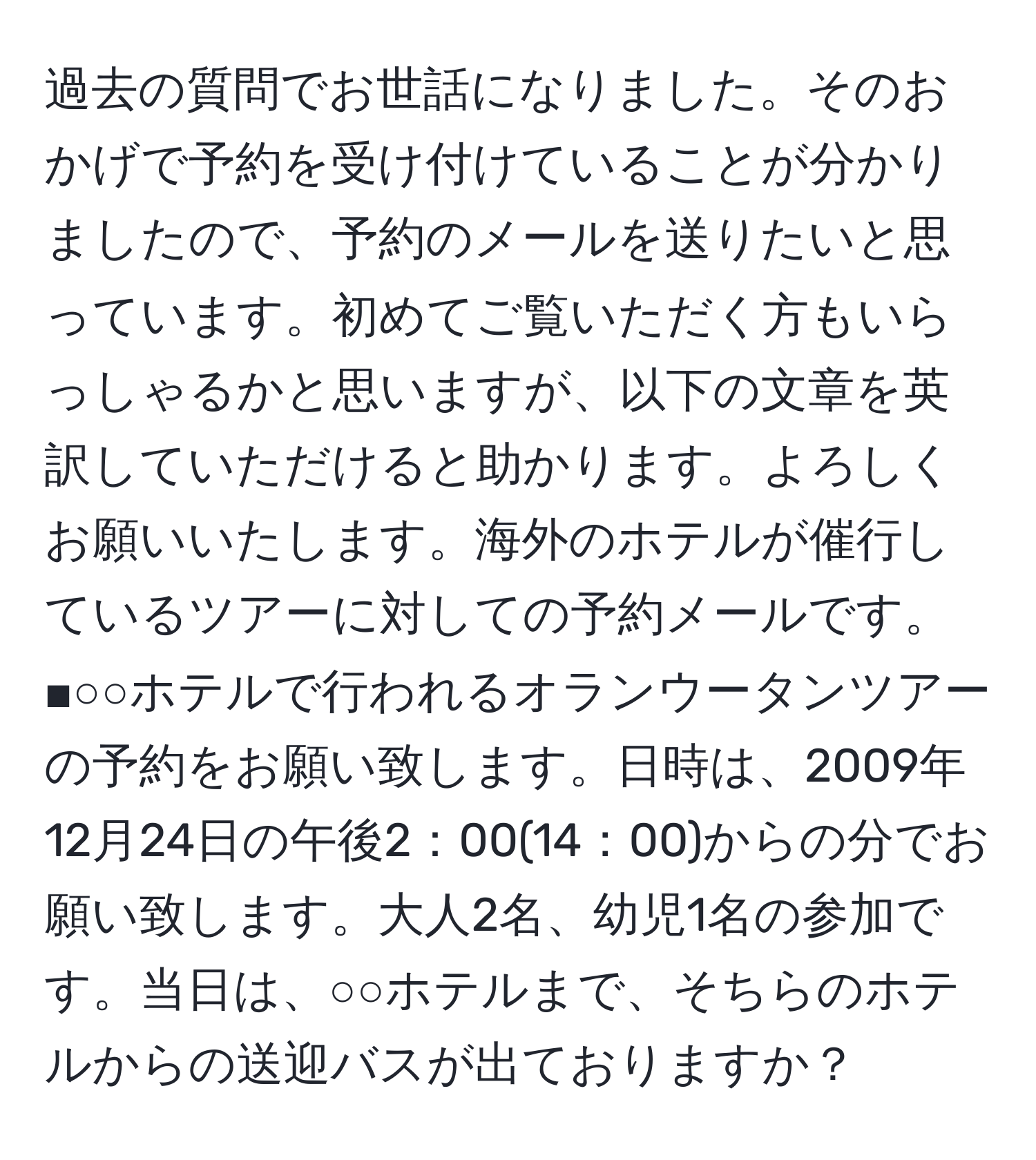 過去の質問でお世話になりました。そのおかげで予約を受け付けていることが分かりましたので、予約のメールを送りたいと思っています。初めてご覧いただく方もいらっしゃるかと思いますが、以下の文章を英訳していただけると助かります。よろしくお願いいたします。海外のホテルが催行しているツアーに対しての予約メールです。  
■○○ホテルで行われるオランウータンツアーの予約をお願い致します。日時は、2009年12月24日の午後2：00(14：00)からの分でお願い致します。大人2名、幼児1名の参加です。当日は、○○ホテルまで、そちらのホテルからの送迎バスが出ておりますか？