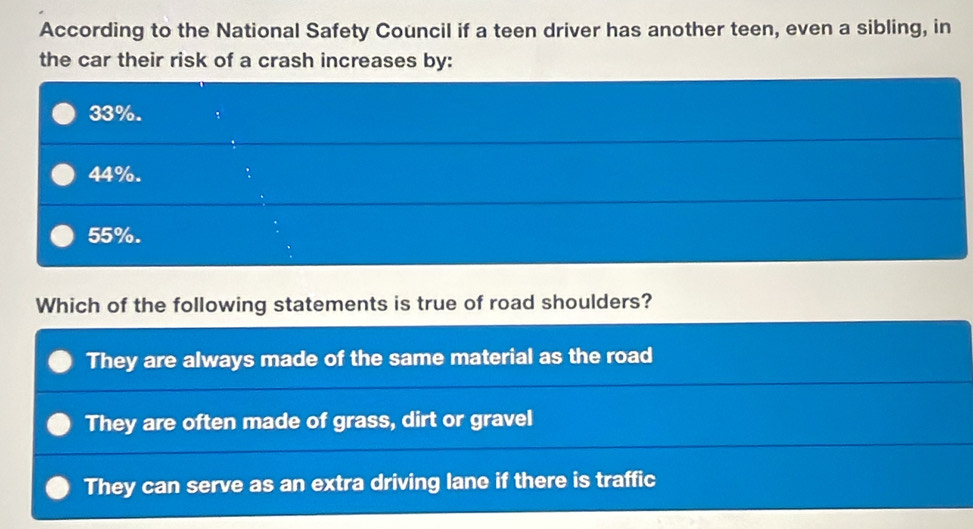 According to the National Safety Council if a teen driver has another teen, even a sibling, in
the car their risk of a crash increases by:
33%.
44%.
55%.
Which of the following statements is true of road shoulders?
They are always made of the same material as the road
They are often made of grass, dirt or gravel
They can serve as an extra driving lane if there is traffic