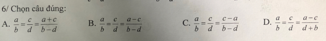 6/ Chọn câu đúng:
C.
A.  a/b = c/d = (a+c)/b-d  B.  a/b = c/d = (a-c)/b-d   a/b = c/d = (c-a)/b-d  D.  a/b = c/d = (a-c)/d+b 