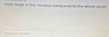 How large is the nucleus compared to the whole atom? 
Type your answer...