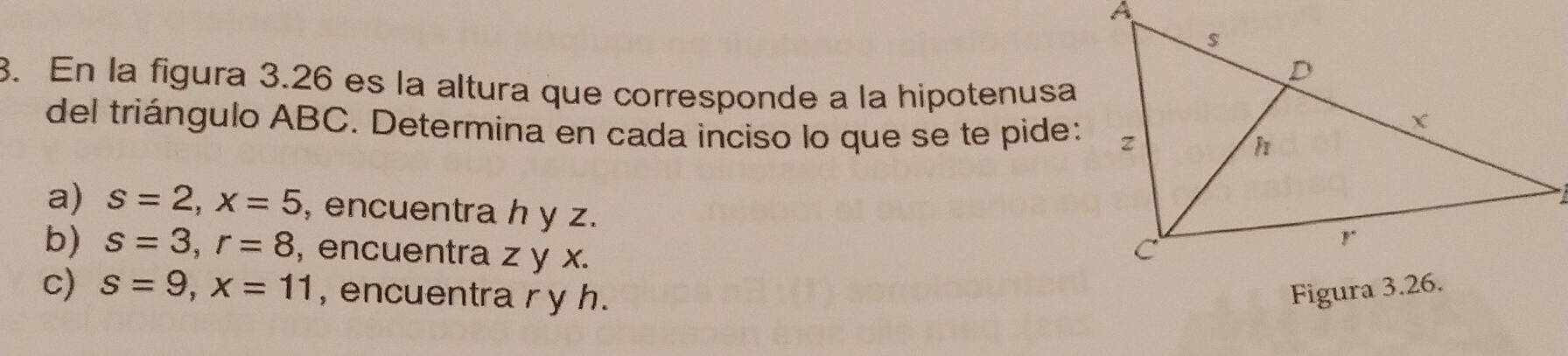 En la figura 3.26 es la altura que corresponde a la hipotenusa 
del triángulo ABC. Determina en cada inciso lo que se te pide: 
a) s=2, x=5 , encuentra h y z. 
b) s=3, r=8 , encuentra z y x. 
c) s=9, x=11 , encuentra r y h.