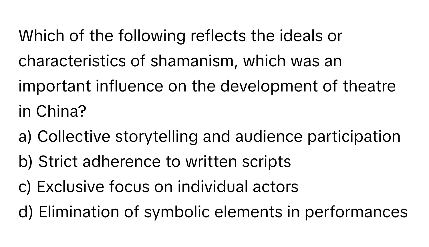 Which of the following reflects the ideals or characteristics of shamanism, which was an important influence on the development of theatre in China?

a) Collective storytelling and audience participation 
b) Strict adherence to written scripts 
c) Exclusive focus on individual actors 
d) Elimination of symbolic elements in performances