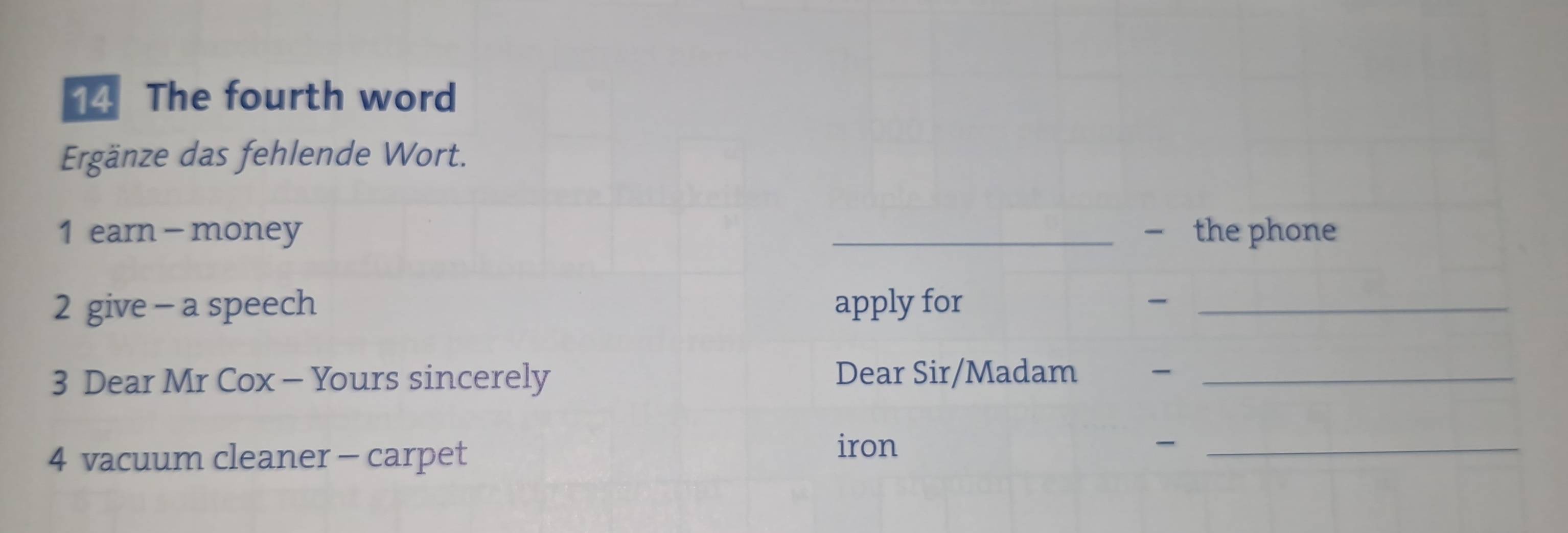 The fourth word 
Ergänze das fehlende Wort. 
1 earn - money _— the phone 
2 give - a speech apply for _ 
3 Dear Mr Cox - Yours sincerely 
Dear Sir/Madam _ 
4 vacuum cleaner - carpet 
iron -_