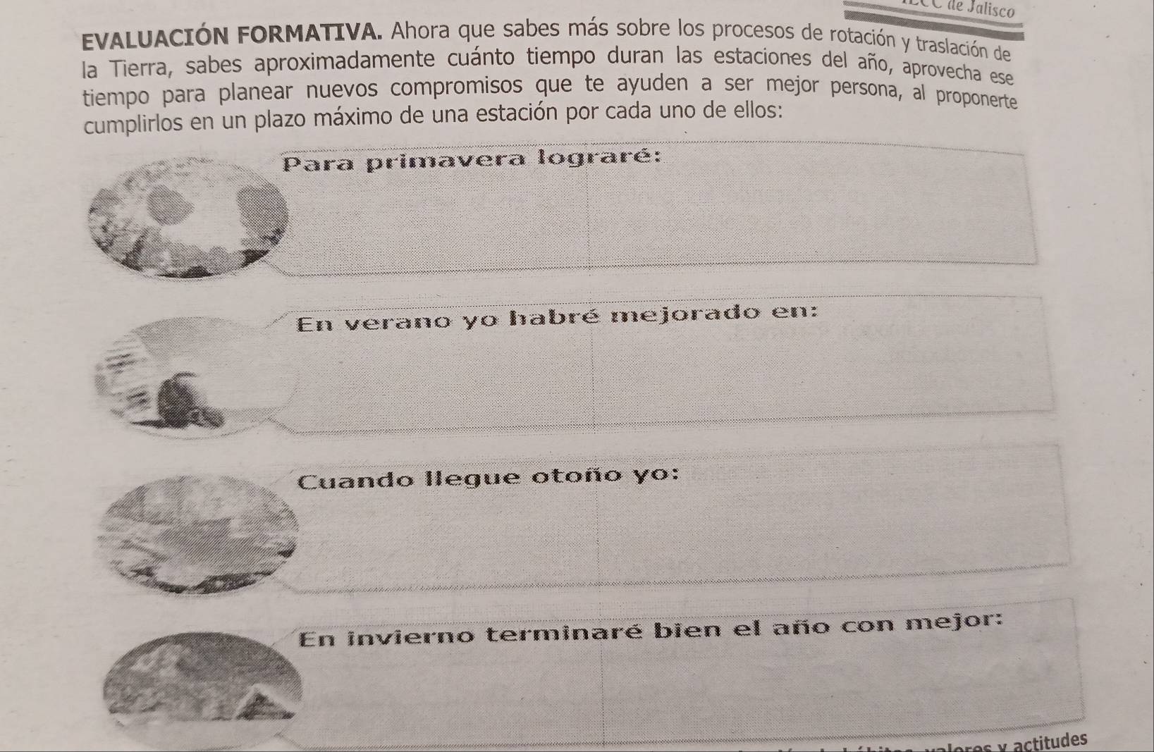 CC de Jalisco 
EVALUACIóN FORMATIVA. Ahora que sabes más sobre los procesos de rotación y traslación de 
la Tierra, sabes aproximadamente cuánto tiempo duran las estaciones del año, aprovecha ese 
tiempo para planear nuevos compromisos que te ayuden a ser mejor persona, al proponerte 
cumplirlos en un plazo máximo de una estación por cada uno de ellos: 
Para primavera lograré: 
En verano yo habré mejorado en: 
Cuando llegue otoño yo: 
En invierno terminaré bien el año con mejor: 
res y actitudes