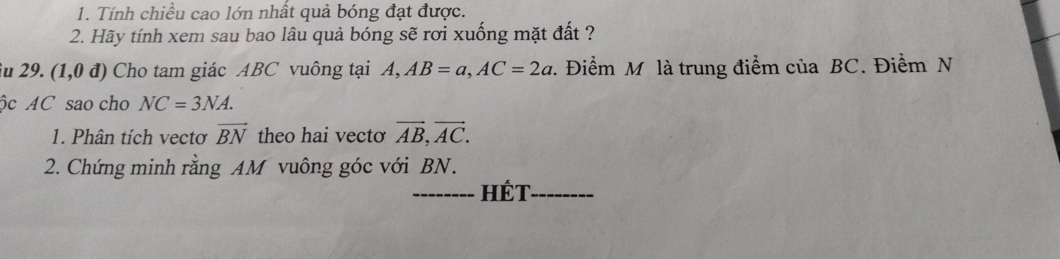 Tính chiều cao lớn nhất quả bóng đạt được. 
2. Hãy tính xem sau bao lâu quả bóng sẽ rơi xuống mặt đất ? 
u 29. (1,0d) Cho tam giác ABC vuông tại 1 4, AB=a, AC=2a :. Điểm M là trung điểm của BC. Điểm N 
ộc AC sao cho NC=3NA. 
1. Phân tích vectơ vector BN theo hai vectơ vector AB, vector AC. 
2. Chứng minh rằng AM vuông góc với BN. 
__