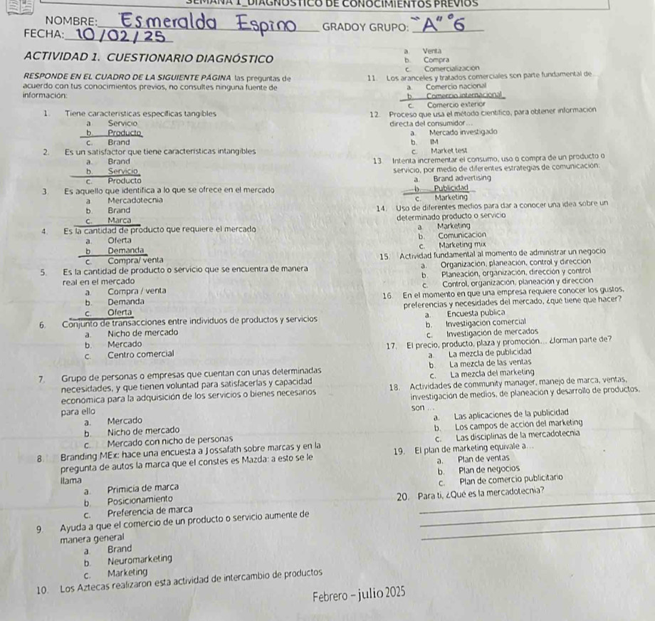 ANA IºDIAGNOSTICO DE CONOCIMIENTOS PREVOS
NOMBRE:
FECHA: ___GRADOY GRUPO: `A' °6
_
ACTIVIDAD 1. CUESTIONARIO DIAGNÓSTICO a Venta b Compra
Comercialización
RESPONDE EN EL CUADRO DE LA SIGUIENTE PÁGINA las preguntas de 11. Los aranceles y tratados comerciales son parte fundamental de
acuerdo con tus conocimientos previos, no consultes ninguna fuente de a. Comercio nacional
información: b  Comercio internacional
c. Comercio exterior
1. Tiene características específicas tangibles 12. Proceso que usa el método científico, para obtener información
a Servicio directa del consumidor...
b Producto
c. Brand b. IM a Mercado investigado
2. Es un satisfactor que tiene características intangibles c. Market test
a. Brand 13. Intenta incrementar el consumo, uso o compra de un producto o
b. Servicio
c Producto servicio, por medio de diferentes estrategias de comunicación:
a. Brand advertising
3. Es aquello que identifica a lo que se ofrece en el mercado  Publicidad
a Mercadotecnia
c. Marketing
b. Brand
c. Marca 14. Uso de diferentes medios para dar a conocer una ídea sobre un
determinado producto o servicio
4. Es la cantidad de producto que requiere el mercado a Marketing
a. Oferta
b Demanda b. Comunicacion c. Marketing mix
c. Compra/ venta 15. Actividad fundamental al momento de administrar un negocio
5. Es la cantidad de producto o servicio que se encuentra de manera a. Organización, planeación, control y dirección
real en el mercado b Planeación, organización, dirección y control
a. Compra / venta c. Control, organización, planeación y dirección
b. Demanda 16. En el momento en que una empresa requiere conocer los gustos,
c. Oferta preferencias y necesidades del mercado, ¿que tiene que hacer?
6. Conjunto de transacciones entre individuos de productos y servicios a Encuesta publica
b. Mercado b. Investigación comercial
a. Nicho de mercado
C. Investigación de mercados
c. Centro comercial  17. El precio, producto, plaza y promoción... ¿lorman parte de7
a. La mezcla de publicidad
7. Grupo de personas o empresas que cuentan con unas determinadas b. La mezcla de las ventas
necesidades, y que tienen voluntad para satisfacerlas y capacidad c. La mezcla del marketing
económica para la adquisición de los servicios o bienes necesarios 18. Actividades de community manager, manejo de marca, ventas,
para ello investigación de medios, de planeación y desarrollo de productos,
son ...
a. Mercado
b. Nicho de mercado a. Las aplicaciones de la publicidad
c. Mercado con nicho de personas b. Los campos de acción del marketing
c. Las disciplinas de la mercadotecnia
8. Branding MEx: hace una encuesta a Jossafath sobre marcas y en la 19. El plan de marketing equivale a .
pregunta de autos la marca que el constes es Mazda: a esto se le
a. Plan de ventas
a. Primicía de marca b. Plan de negocios
Ilama
b Posicionamiento c. Plan de comercio publicitario
c. Preferencia de marca 20. Para ti, ¿Qué es la mercadotecnia?
9. Ayuda a que el comercio de un producto o servicio aumente de__
manera general
a Brand
b. Neuromarketing
c. Marketing
10. Los Aztecas realizaron esta actividad de intercambio de productos
Febrero - julio 2025