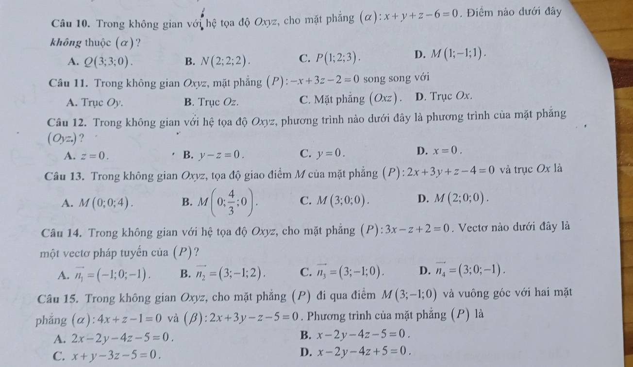 Trong không gian với hệ tọa độ Oxyz, cho mặt phẳng (α): x+y+z-6=0. Điểm nào dưới đây
không thuộc (α)?
A. Q(3;3;0). B. N(2;2;2). C. P(1;2;3). D. M(1;-1;1).
Câu 11. Trong không gian Oxyz, mặt phẳng t p) -x+3z-2=0 song song với
A. Trục Oy. B. Trục Oz. C. Mặt phẳng O_x xz ) . D. Trục Ox.
Câu 12. Trong không gian với hệ tọa độ Oxyz, phương trình nào dưới đây là phương trình của mặt phăng
(Oyz.) ?
A. z=0. B. y-z=0. C. y=0.
D. x=0.
Câu 13. Trong không gian Oxyz, tọa độ giao điểm M của mặt phẳng (P): 2x+3y+z-4=0 và trục Ox là
A. M(0;0;4). B. M(0; 4/3 ;0). C. M(3;0;0). D. M(2;0;0).
Câu 14. Trong không gian với hệ tọa độ Oxyz, cho mặt phẳng (P):3x-z+2=0. Vectơ nào dưới đây là
một vectơ pháp tuyến của (P)?
A. vector n_1=(-1;0;-1). B. vector n_2=(3;-1;2). C. vector n_3=(3;-1;0). D. vector n_4=(3;0;-1).
Câu 15. Trong không gian Oxyz, cho mặt phẳng (P) đi qua điểm M(3;-1;0) và vuông góc với hai mặt
phẳng (α): 4x+z-1=0 và (β): :2x+3y-z-5=0. Phương trình của mặt phẳng (P) là
A. 2x-2y-4z-5=0.
B. x-2y-4z-5=0.
C. x+y-3z-5=0
D. x-2y-4z+5=0.