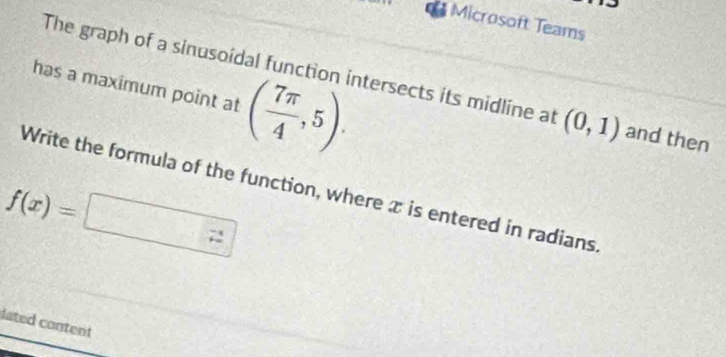 Microsoft Teams 
has a maximum point at ( 7π /4 ,5). 
The graph of a sinusoidal function intersects its midline at (0,1) and then 
Write the formula of the function, where x is entered in radians
f(x)=□
lated content