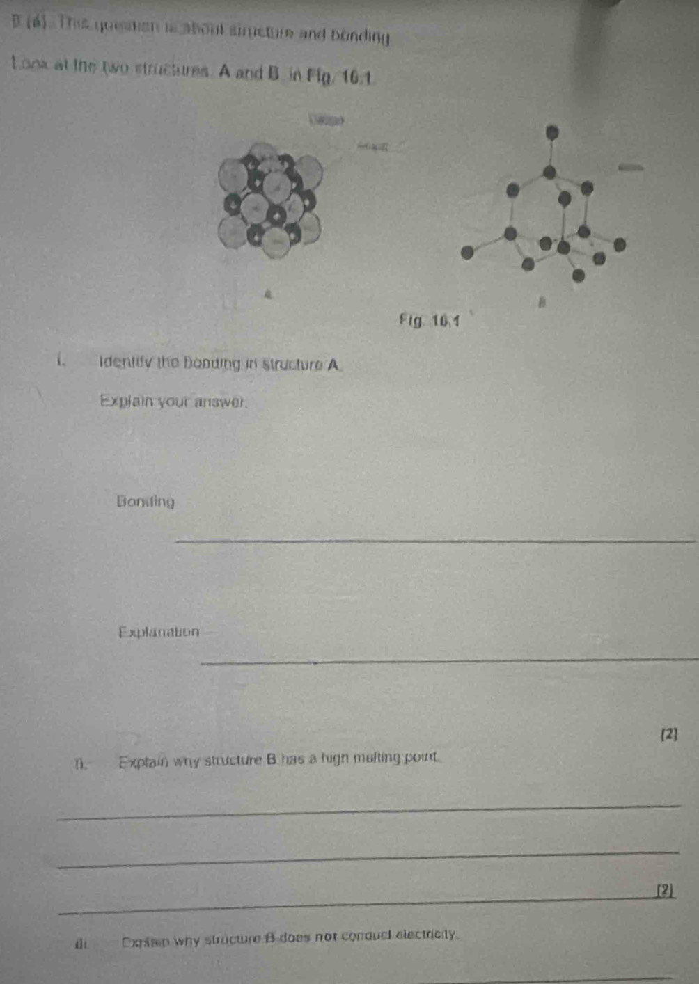 (á). This quemen is about simeture and bonding 
Look at the two structures. A and B. in Fig/ 10:1 
a 


Fig 10.1 
. Identify the bonding in structure A 
Explain your answer. 
Bonding 
_ 
Explanation 
_ 
[2] 
1. Explain why structure B has a high multing point 
_ 
_ 
_[2] 
d Expain why stracture B does not condual electricity. 
_