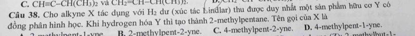 CHequiv C-CH(CH_3) 2 Và CH_2=CH-CH(CH_3)_2. 
Câu 38. Cho alkyne X tác dụng với H_2 dư (xúc tác Lindlar) thu được duy nhất một sản phẩm hữu cơ Y có
đồng phân hình học. Khi hydrogen hóa Y thì tạo thành 2 -methylpentane. Tên gọi của X là
1 e B. 2 -methylpent -2-yne. C. 4 -methylpent -2-yne. D. 4 -methylpent -1-yne.