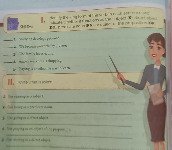 Identify the -ing form of the verb in each sentence and 
indicate whether it functions as the subject (S), direct objec 
Skill Test (DO), predicate noun (PN), or object of the preposition (OP 
_1 Studying develops patience. 
_2. We become powerful by praying. 
_3. The family loves eating 
_4 Anne's weakness is shopping. 
_5 Playing is an effective way to learn. 
II. Write what is asked. 
1. Use running as a subject. 
_ 
2. Use loving as a predicate noun. 
_ 
3 Use giving as a direct object. 
_ 
4 Use praping as an object of the preposition. 
_ 
$ Use chatting as a direct object. 
_