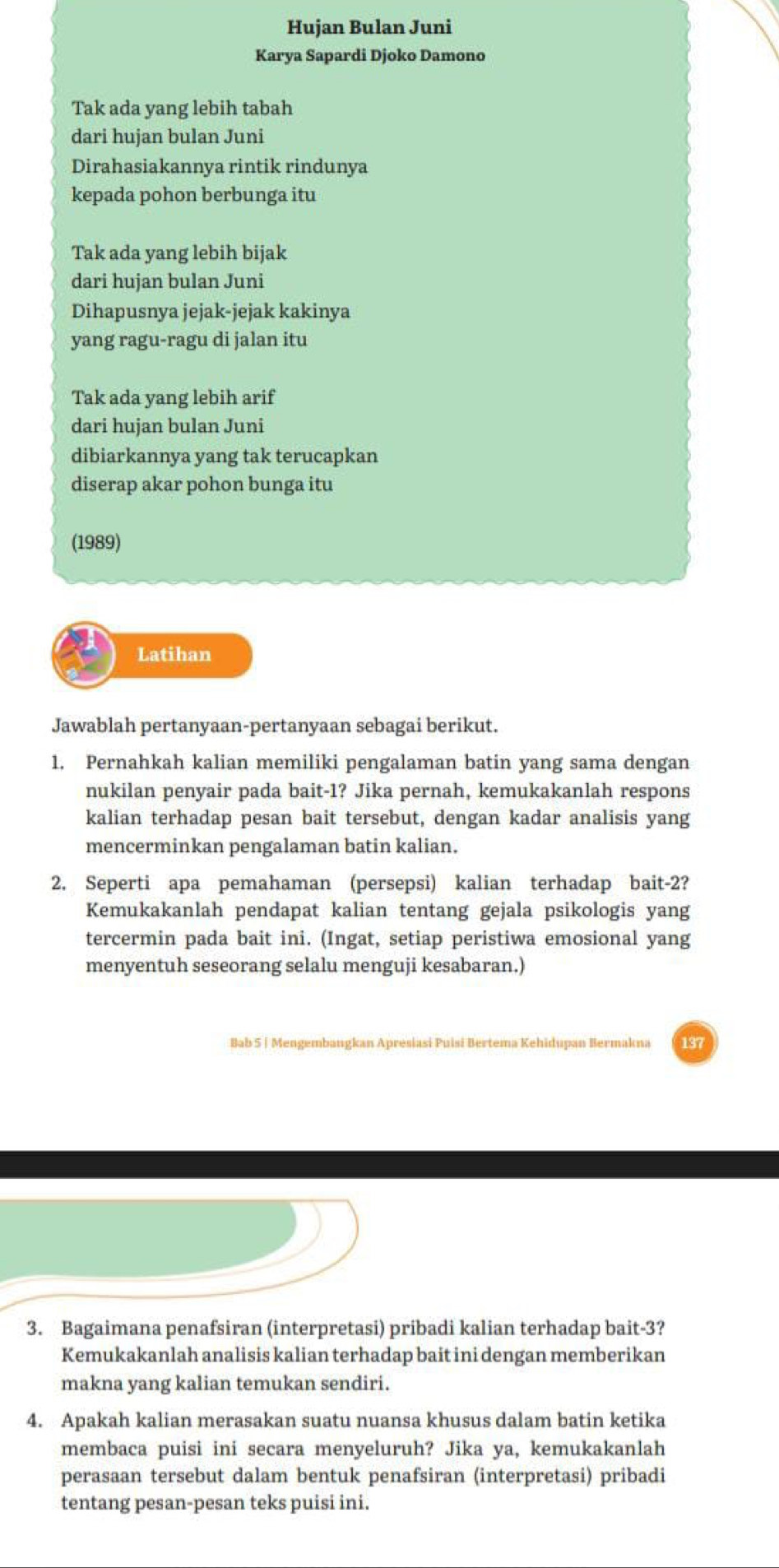 Hujan Bulan Juni
Karya Sapardi Djoko Damono
Tak ada yang lebih tabah
dari hujan bulan Juni
Dirahasiakannya rintik rindunya
kepada pohon berbunga itu
Tak ada yang lebih bijak
dari hujan bulan Juni
Dihapusnya jejak-jejak kakinya
yang ragu-ragu di jalan itu
Tak ada yang lebih arif
dari hujan bulan Juni
dibiarkannya yang tak terucapkan
diserap akar pohon bunga itu
(1989)
Latihan
Jawablah pertanyaan-pertanyaan sebagai berikut.
1. Pernahkah kalian memiliki pengalaman batin yang sama dengan
nukilan penyair pada bait-1? Jika pernah, kemukakanlah respons
kalian terhadap pesan bait tersebut, dengan kadar analisis yang
mencerminkan pengalaman batin kalian.
2. Seperti apa pemahaman (persepsi) kalian terhadap bait-2?
Kemukakanlah pendapat kalian tentang gejala psikologis yang
tercermin pada bait ini. (Ingat, setiap peristiwa emosional yang
menyentuh seseorang selalu menguji kesabaran.)
Bab 5 | Mengembaugkan Apresiasi Puisi Bertema Kehidupan Bermakna
3. Bagaimana penafsiran (interpretasi) pribadi kalian terhadap bait-3?
Kemukakanlah analisis kalian terhadap bait ini dengan memberikan
makna yang kalian temukan sendiri.
4. Apakah kalian merasakan suatu nuansa khusus dalam batin ketika
membaca puisi ini secara menyeluruh? Jika ya, kemukakanlah
perasaan tersebut dalam bentuk penafsiran (interpretasi) pribadi
tentang pesan-pesan teks puisi ini.