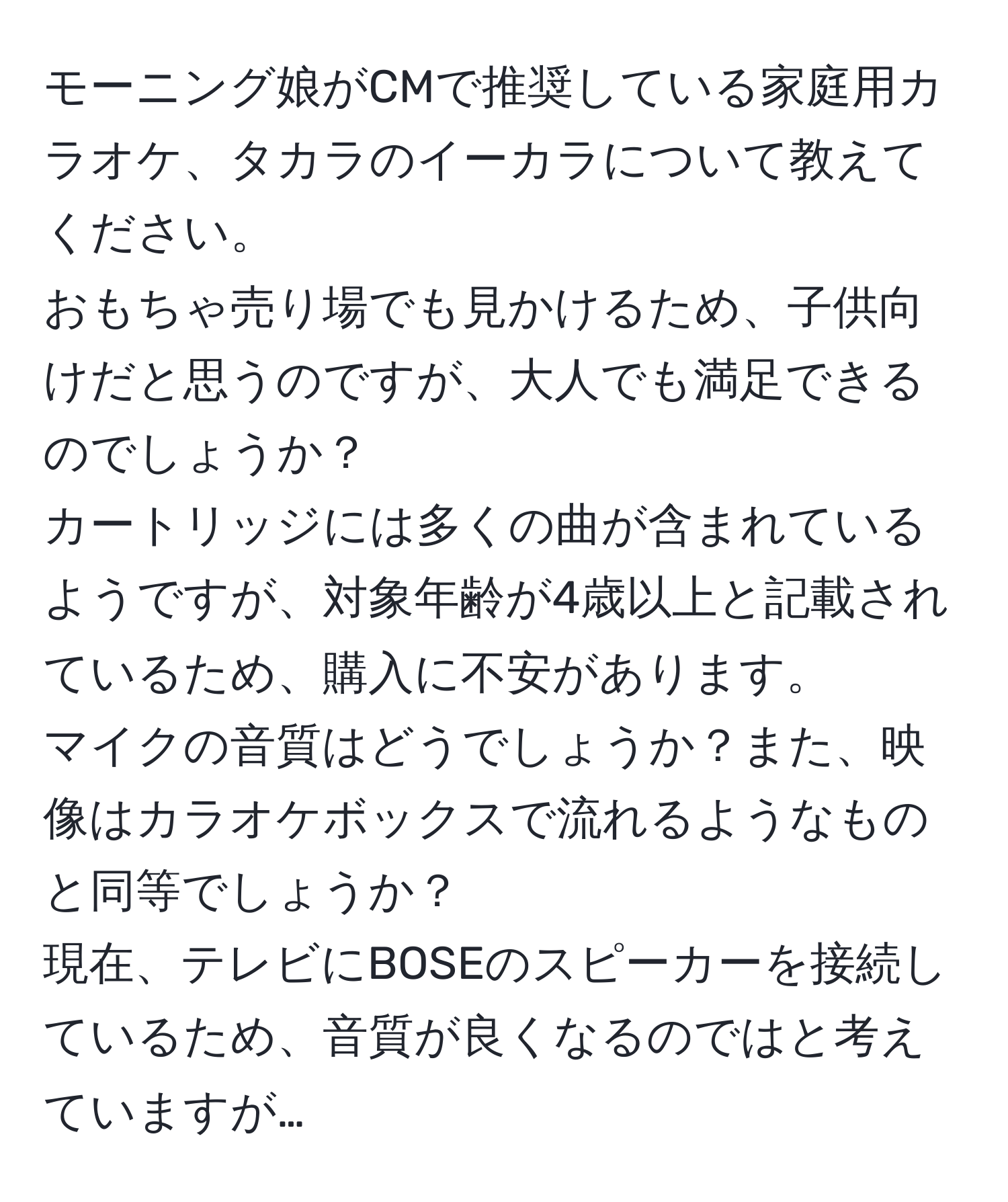 モーニング娘がCMで推奨している家庭用カラオケ、タカラのイーカラについて教えてください。  
おもちゃ売り場でも見かけるため、子供向けだと思うのですが、大人でも満足できるのでしょうか？  
カートリッジには多くの曲が含まれているようですが、対象年齢が4歳以上と記載されているため、購入に不安があります。  
マイクの音質はどうでしょうか？また、映像はカラオケボックスで流れるようなものと同等でしょうか？  
現在、テレビにBOSEのスピーカーを接続しているため、音質が良くなるのではと考えていますが…